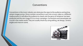 Conventions
Conventions in the music industry are what give the signs to the audience and portray
certain images across.Once a certain convention is put into a music video or a different
media product it will allow the audience to clearly see the genre of whatever has been
produced and the star image if it is a music campaign.Conventions and stereotypes are
crucial in the media world.They are usually shown by using editing, set design, camera
angles and mise-en-scene.
 