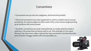 Conventions
* Conventions are put into two categories, technical and symbolic.
*Technical conventions are when equipment is used in a certain way to convey
something. So camera angles are often used in this; a low camera angle pointing
up at someone will convey power.
* Symbolic conventions are what is being filmed, so maybe what the artist is
wearing or the props that are being used on set. One example is if you were
filming a Hip-Hop music video a typical Hip-Hop convention is to have the main
artist dressed in baggy clothes with some jewellery on.
 