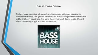 Bass House Genre
The bass house genre is a sub-genre from house music with more bass sounds
involved in the songs.The genre is based around manipulating different bass sounds
and having heavy bass drops.Also using them in big break downs to add different
effects to the song is typical in bass house music.
 
