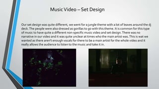 MusicVideo – Set Design
Our set design was quite different, we went for a jungle theme with a lot of leaves around the dj
deck.The people were also dressed as gorillas to go with this theme. It is common for this type
of music to have quite a different non-specific music video and set design.There was no
narrative in our video and it was quite unclear at times who the main artist was.This is wat we
wanted as there aren't enough vocals for there to be a main artist for the whole video and it
really allows the audience to listen to the music and take it in.
 