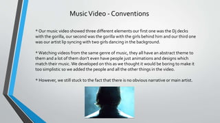 MusicVideo - Conventions
* Our music video showed three different elements our first one was the Dj decks
with the gorilla, our second was the gorilla with the girls behind him and our third one
was our artist lip syncing with two girls dancing in the background.
*Watching videos from the same genre of music, they all have an abstract theme to
them and a lot of them don't even have people just animations and designs which
match their music.We developed on this as we thought it would be boring to make it
too simplistic so we added the people and all the other things in the video.
* However, we still stuck to the fact that there is no obvious narrative or main artist.
 