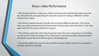Music video Performance
*We focused mainly on making our video entertaining and aesthetically pleasing to the
eye.We did this by not specifying the character roles and making it different to other
normal music videos.
*We had four people dressed in gorilla suits and three different elements.This was to
keep our audiences entertained and keep them thinking about who the artist is.The video
goes well with the song as well which is good.
*The editing is quite fast with a few long shots when the music slows down or is building
up.We tried to make the people in the video look as natural as possible, especially when
we did the second element with the girls in the background.
*The gorillas added and extra humorous effect and also made it easier for our people to
let loose and dance naturally.
 