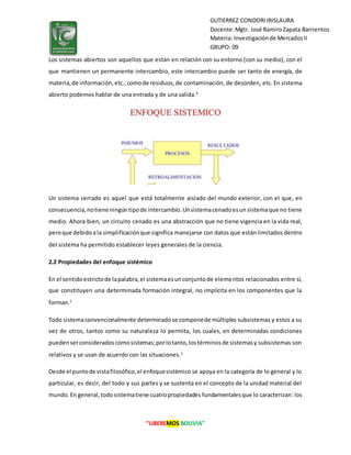 “LIBEREMOS BOLIVIA”
GUTIERREZ CONDORIIRISLAURA
Docente:Mgtr. José RamiroZapata Barrientos
Materia: Investigaciónde MercadosII
GRUPO: 09
Los sistemas abiertos son aquellos que están en relación con su entorno (con su medio), con el
que mantienen un permanente intercambio, este intercambio puede ser tanto de energía, de
materia,de información,etc.,comode residuos,de contaminación, de desorden, etc. En sistema
abierto podemos hablar de una entrada y de una salida.4
Un sistema cerrado es aquel que está totalmente aislado del mundo exterior, con el que, en
consecuencia,notiene ningúntipode intercambio.Unsistemacenadoesun sistemaque no tiene
medio. Ahora bien, un circuito cenado es una abstracción que no tiene vigencia en la vida real,
peroque debidoala simplificaciónque significa manejarse con datos que están limitados dentro
del sistema ha permitido establecer leyes generales de la ciencia.
2.2 Propiedades del enfoque sistémico
En el sentidoestrictode lapalabra,el sistemaesunconjuntode elementos relacionados entre sí,
que constituyen una determinada formación integral, no implícita en los componentes que la
forman.1
Todo sistemaconvencionalmente determinadose componede múltiples subsistemas y estos a su
vez de otros, tantos como su naturaleza lo permita, los cuales, en determinadas condiciones
puedenserconsideradoscomosistemas;porlotanto,lostérminosde sistemasy subsistemas son
relativos y se usan de acuerdo con las situaciones.1
Desde el puntode vistafilosófico,el enfoquesistémico se apoya en la categoría de lo general y lo
particular, es decir, del todo y sus partes y se sustenta en el concepto de la unidad material del
mundo.En general,todosistematiene cuatropropiedades fundamentalesque lo caracterizan: los
 