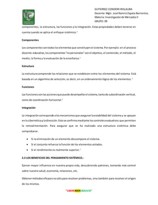 “LIBEREMOS BOLIVIA”
GUTIERREZ CONDORIIRISLAURA
Docente:Mgtr. José RamiroZapata Barrientos
Materia: Investigaciónde MercadosII
GRUPO: 09
componentes, la estructura, las funciones y la integración. Estas propiedades deben tenerse en
cuenta cuando se aplica el enfoque sistémico.1
Componentes
Los componentessontodosloselementosque constituyenel sistema.Porejemplo: en el proceso
docente-educativo,loscomponentes"nopersonales"sonel objetivo, el contenido, el método, el
medio, la forma y la evaluación de la enseñanza.1
Estructura
La estructuracomprende las relaciones que se establecen entre los elementos del sistema. Está
basada en un algoritmo de selección, es decir, en un ordenamiento lógico de los elementos.1
Funciones
Las funcionessonlasaccionesque puede desempeñarel sistema,tantode subordinación vertical,
como de coordinación horizontal.1
Integración
La integracióncorresponde alosmecanismosque aseguranlaestabilidad del sistema y se apoyan
enla cibernéticayladirección.Estose confirmamediante loscontrolesevaluativos que permiten
la retroalimentación. Para asegurar que se ha realizado una estructura sistémica debe
comprobarse:
 Si la eliminación de un elemento descompone el sistema.
 Si el conjunto refuerza la función de los elementos aislados.
 Si el rendimiento es realmente superior.1
2.3 LOS BENEFICIOS DEL PENSAMIENTO SISTÉMICO.-
Ejercer mayor influencia en nuestra propia vida, descubriendo patrones, tomando más control
sobre nuestra salud, economía, relaciones, etc.
Obtenermétodoseficacesnosólo para resolver problemas, sino también para resolver el origen
de los mismos.
 