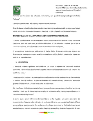 “LIBEREMOS BOLIVIA”
GUTIERREZ CONDORIIRISLAURA
Docente:Mgtr. José RamiroZapata Barrientos
Materia: Investigaciónde MercadosII
GRUPO: 09
Terminar con la actitud de esfuerzo permanente, qué quedará reemplazada por el efecto
“palanca”
Generar razonamientos más claros y mejorar la comunicación.
Dejarde buscarculpables.Laculpano es de ningunapersona,dado que cada persona hace lo que
puede dentro del sistema en donde está presente. Lo que falla es la estructura del sistema.
2.4 LAS DIFICULTADES EN LA IMPLEMENTACIÓN DEL PENSAMIENTO SISTÉMICO.-
El primer obstáculo es al ser relativamente nuevo, dado que históricamente estuvo limitado a
científicos, pero por sobre todo, el sistema educativo, es tan complejo y estable, que lo que la
sociedad descubre, le lleva a la educación muchísimo tiempo incorporar.
El pensamiento sistémico no actúa según la lógica clásica de comprensión, que consiste en
descomponerlossucesosenparte,analizarlosparaluego unirlos. Es decir, se estudian las partes,
pero no se estudia el todo.5
3. CONCLUSION
El enfoque sistémico propone soluciones en las cuales se tienen que considerar diversos
elementosyrelacionesque conformanlaspartes intervinientes de todo sistema y el entorno del
cual forma parte.5
Las personas,losequiposylasorganizacionesque lograndesarrollarlacapacidadde alternarentre
la manera lineal y sistémica de pensar obtienen una marcada ventaja competitiva respecto a
quienes solo se limitan a pensar respuestas de tipo lineal.5
Así, el enfoque sistémicoyestratégicobuscacomprenderde maneramásprecisacómo funcionala
totalidad y cada una de las partes relacionadas de un sistema, y los efectos que producen en el
corto, mediano y largo plazo.5
Es cierto que a pesar del tiempo transcurrido no se ha llegado a un cuerpo coherente de
conocimientosyloque se sabe está lejos de poder considerarse una nueva disciplina científica o
un paradigma revolucionario. Sin embargo, el enfoque sistémico ha facilitado importantes
aportaciones en muchos campos concretos. Ya vimos antes cómo durante el desarrollo de gran
 
