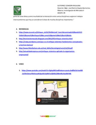 “LIBEREMOS BOLIVIA”
GUTIERREZ CONDORIIRISLAURA
Docente:Mgtr. José RamiroZapata Barrientos
Materia: Investigaciónde MercadosII
GRUPO: 09
parte de estasideasycomo resultadode lainteracción entre varias disciplinas surgieron trabajos
interesantísimos que hoy se consideran la base de muchas disciplinas importantes.2
4. REFERENCIAS
1. https://www.ecured.cu/Enfoque_sist%C3%A9mico#:~:text=Denominado%20tambi%C3
%A9n%20como%20enfoque%20de,como%20parte%20de%20un%20todo.
2. http://teoriasistemasudo.blogspot.com/2011/07/enfoque-sistemico.html
3. https://cctpq.wordpress.com/que-es-el-enfoque-sistemico-fundamentos-conceptuales-
y-teoricos-basicos/
4. http://www.ifdcelbolson.edu.ar/mat_biblio/tecnologia/curso1/u2/16.pdf
5. http://actualidadempresa.com/enfoque-sistemico-aplicado-la-organizacion-
empresarial/
6. VIDEO
1. https://www.youtube.com/watch?v=GgkqsBGlLw&feature=youtu.be&fbclid=IwAR0
-Gd7krEidnzrFMcPoxa4U6po9ioYp04rFvvQNXELORBmMLr9ud9dYtRk
 