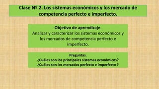 Clase Nº 2. Los sistemas económicos y los mercado de
competencia perfecto e imperfecto.
Objetivo de aprendizaje.
Analizar y caracterizar los sistemas económicos y
los mercados de competencia perfecto e
imperfecto.
Preguntas.
¿Cuáles son los principales sistemas económicos?
¿Cuáles son los mercados perfecto e imperfecto ?
 