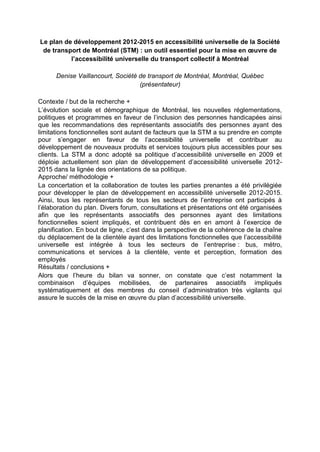 Le plan de développement 2012-2015 en accessibilité universelle de la Société
de transport de Montréal (STM) : un outil essentiel pour la mise en œuvre de
l’accessibilité universelle du transport collectif à Montréal
Denise Vaillancourt, Société de transport de Montréal, Montréal, Québec
(présentateur)
Contexte / but de la recherche +
L’évolution sociale et démographique de Montréal, les nouvelles réglementations,
politiques et programmes en faveur de l’inclusion des personnes handicapées ainsi
que les recommandations des représentants associatifs des personnes ayant des
limitations fonctionnelles sont autant de facteurs que la STM a su prendre en compte
pour s’engager en faveur de l’accessibilité universelle et contribuer au
développement de nouveaux produits et services toujours plus accessibles pour ses
clients. La STM a donc adopté sa politique d’accessibilité universelle en 2009 et
déploie actuellement son plan de développement d’accessibilité universelle 2012-
2015 dans la lignée des orientations de sa politique.
Approche/ méthodologie +
La concertation et la collaboration de toutes les parties prenantes a été privilégiée
pour développer le plan de développement en accessibilité universelle 2012-2015.
Ainsi, tous les représentants de tous les secteurs de l’entreprise ont participés à
l’élaboration du plan. Divers forum, consultations et présentations ont été organisées
afin que les représentants associatifs des personnes ayant des limitations
fonctionnelles soient impliqués, et contribuent dès en en amont à l’exercice de
planification. En bout de ligne, c’est dans la perspective de la cohérence de la chaîne
du déplacement de la clientèle ayant des limitations fonctionnelles que l’accessibilité
universelle est intégrée à tous les secteurs de l’entreprise : bus, métro,
communications et services à la clientèle, vente et perception, formation des
employés
Résultats / conclusions +
Alors que l’heure du bilan va sonner, on constate que c’est notamment la
combinaison d’équipes mobilisées, de partenaires associatifs impliqués
systématiquement et des membres du conseil d’administration très vigilants qui
assure le succès de la mise en œuvre du plan d’accessibilité universelle.
 