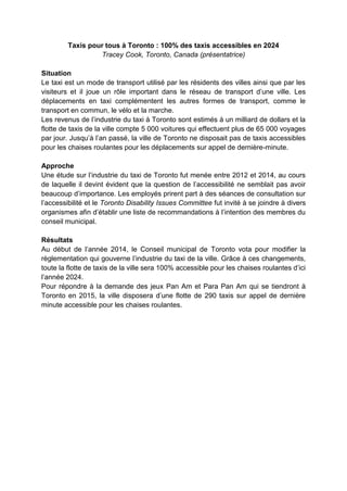 Taxis pour tous à Toronto : 100% des taxis accessibles en 2024
Tracey Cook, Toronto, Canada (présentatrice)
Situation
Le taxi est un mode de transport utilisé par les résidents des villes ainsi que par les
visiteurs et il joue un rôle important dans le réseau de transport d’une ville. Les
déplacements en taxi complémentent les autres formes de transport, comme le
transport en commun, le vélo et la marche.
Les revenus de l’industrie du taxi à Toronto sont estimés à un milliard de dollars et la
flotte de taxis de la ville compte 5 000 voitures qui effectuent plus de 65 000 voyages
par jour. Jusqu’à l’an passé, la ville de Toronto ne disposait pas de taxis accessibles
pour les chaises roulantes pour les déplacements sur appel de dernière-minute.
Approche
Une étude sur l’industrie du taxi de Toronto fut menée entre 2012 et 2014, au cours
de laquelle il devint évident que la question de l’accessibilité ne semblait pas avoir
beaucoup d’importance. Les employés prirent part à des séances de consultation sur
l’accessibilité et le Toronto Disability Issues Committee fut invité à se joindre à divers
organismes afin d’établir une liste de recommandations à l’intention des membres du
conseil municipal.
Résultats
Au début de l’année 2014, le Conseil municipal de Toronto vota pour modifier la
règlementation qui gouverne l’industrie du taxi de la ville. Grâce à ces changements,
toute la flotte de taxis de la ville sera 100% accessible pour les chaises roulantes d’ici
l’année 2024.
Pour répondre à la demande des jeux Pan Am et Para Pan Am qui se tiendront à
Toronto en 2015, la ville disposera d’une flotte de 290 taxis sur appel de dernière
minute accessible pour les chaises roulantes.
 