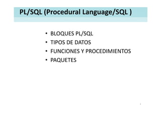 PL/SQL (Procedural Language/SQL )

       •   BLOQUES PL/SQL
                      /
       •   TIPOS DE DATOS
           TIPOS DE DATOS
       •   FUNCIONES Y PROCEDIMIENTOS
       •   PAQUETES




                                        1
 