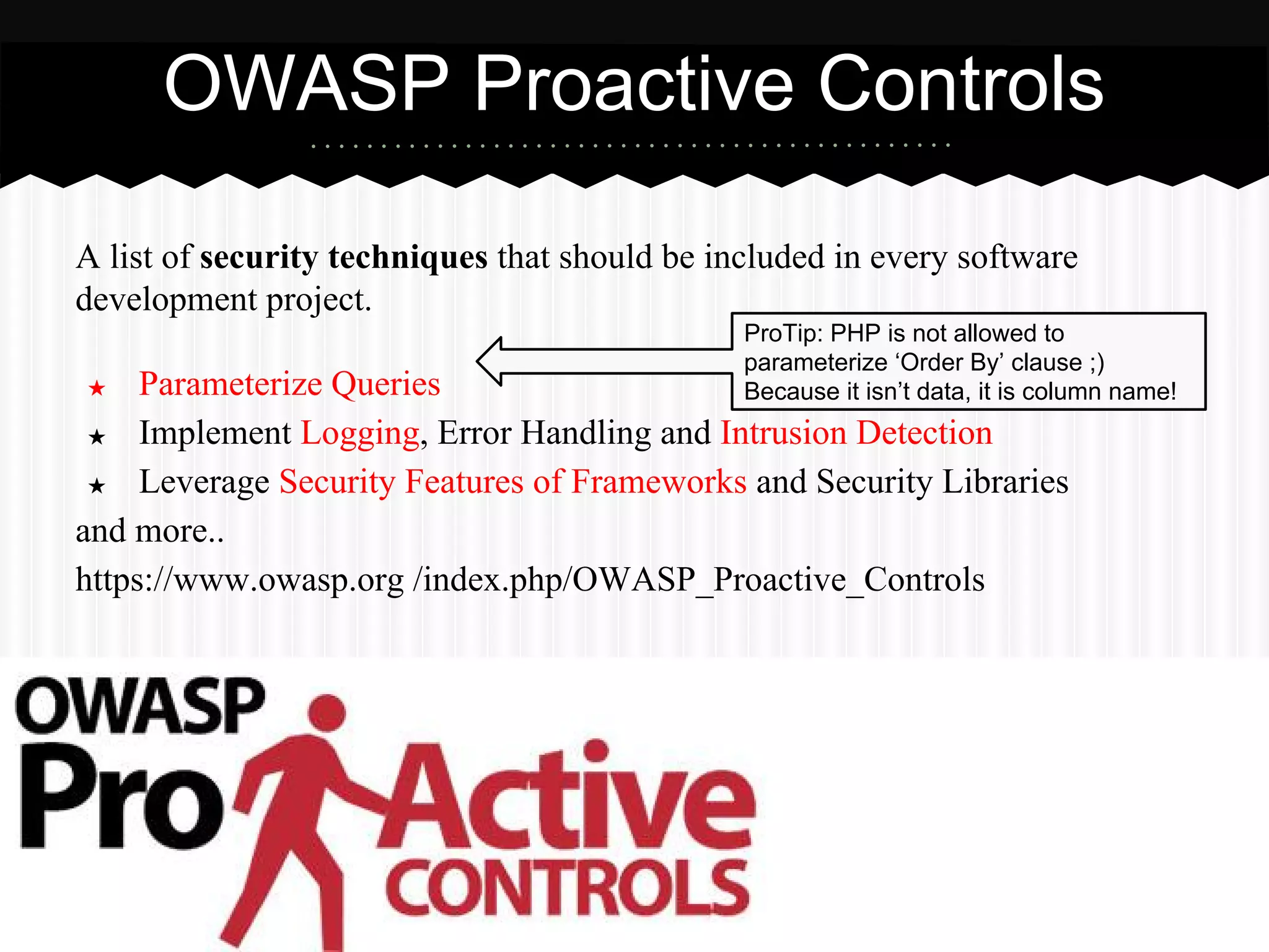 A list of security techniques that should be included in every software
development project.
★ Parameterize Queries
★ Implement Logging, Error Handling and Intrusion Detection
★ Leverage Security Features of Frameworks and Security Libraries
and more..
https://www.owasp.org /index.php/OWASP_Proactive_Controls
OWASP Proactive Controls
ProTip: PHP is not allowed to parameterize
‘Order By’ clause ;)
Because it isn’t data, it is a column name!
 