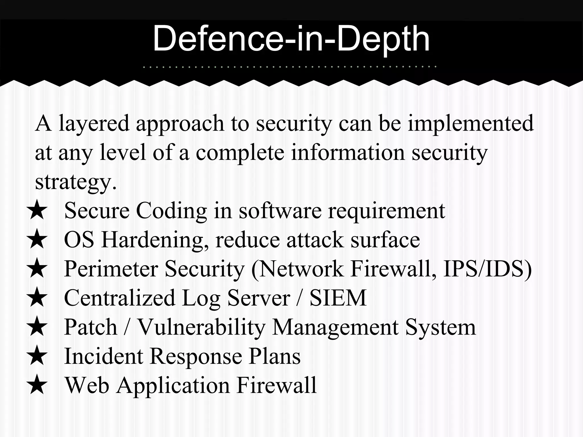 A layered approach to security can be implemented
at any level of a complete information security
strategy.
★ Secure Coding in software requirement
★ OS Hardening, reduce attack surface
★ Perimeter Security (Network Firewall, IPS/IDS)
★ Centralized Log Server / SIEM
★ Patch / Vulnerability Management System
★ Incident Response Plans
★ Web Application Firewall
Source: http://techrepublic.com/blog/it-security/understanding-layered-security-and-defense-in-depth/
Defence-in-Depth
 