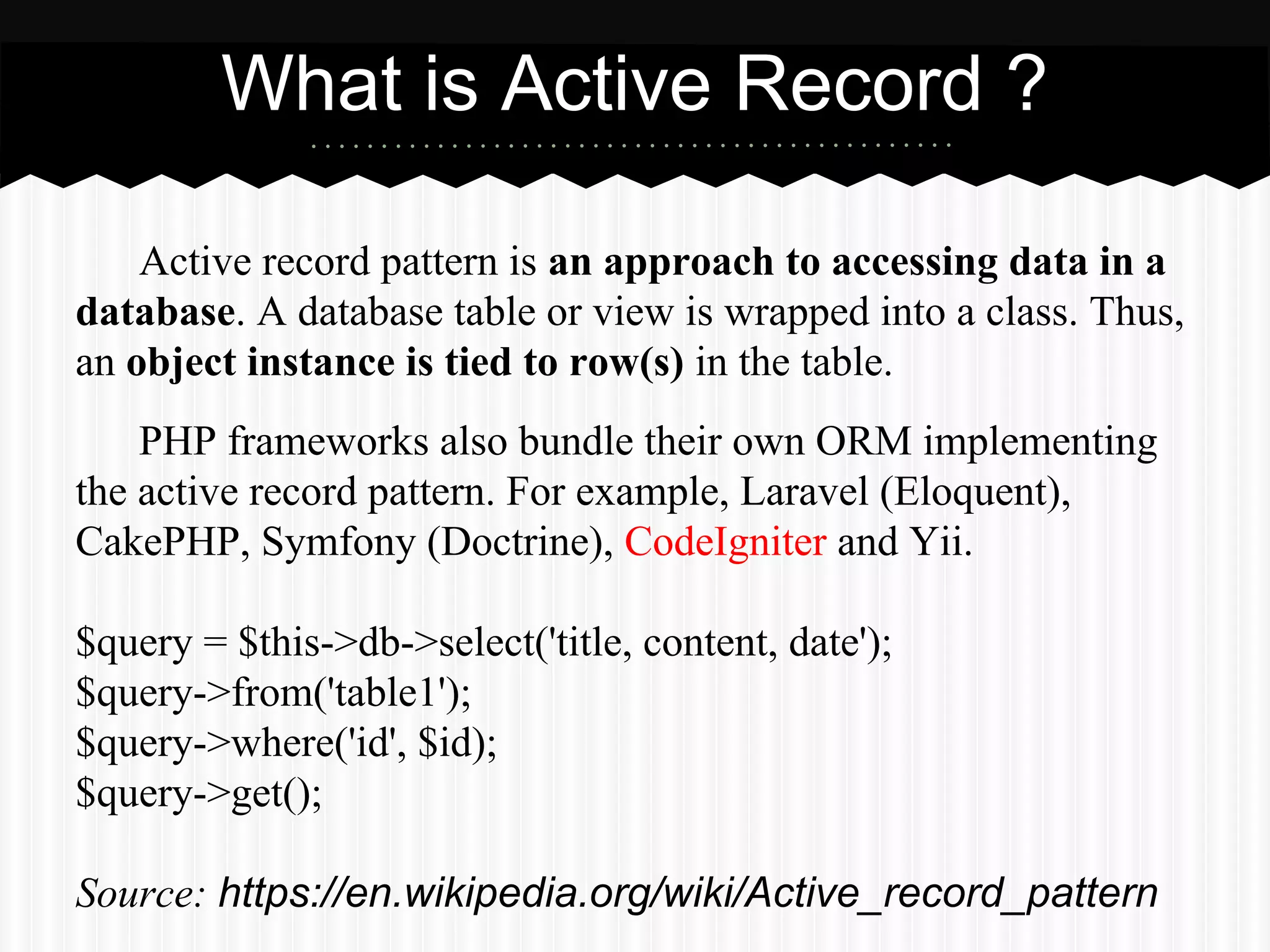 Active record pattern is an approach to accessing data in a
database. A database table or view is wrapped into a class. Thus,
an object instance is tied to row(s) in the table.
PHP frameworks also bundle their own ORM implementing
the active record pattern. For example, Laravel (Eloquent),
CakePHP, Symfony (Doctrine), CodeIgniter and Yii.
$query = $this->db->select('title, content, date');
$query->from('table1');
$query->where('id', $id);
$query->get();
Source: https://en.wikipedia.org/wiki/Active_record_pattern
What is Active Record ?
 