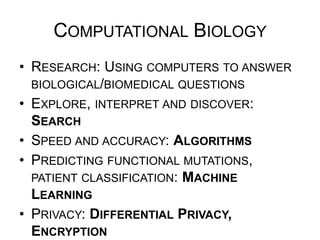 COMPUTATIONAL BIOLOGY
•  RESEARCH: USING COMPUTERS TO ANSWER
BIOLOGICAL/BIOMEDICAL QUESTIONS
•  EXPLORE, INTERPRET AND DISCOVER: SEARCH
•  SPEED AND ACCURACY: ALGORITHMS
•  PREDICTING FUNCTIONAL MUTATIONS, PATIENT
CLASSIFICATION: MACHINE LEARNING
•  PRIVACY: DIFFERENTIAL PRIVACY, ENCRYPTION
•  USABLE APPLICATIONS: SOFTWARE ENGINEERING
 