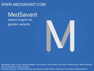 MedSavant
search engine for
genetic variants
WWW.MEDSAVANT.COM
Developers: Marc Fiume, James Vlasblom, Ron Ammar, Orion Buske, Eric Smith, Andrew Brook, Misko Dzamba,
Khushi Chachcha, Sergiu Dumitriu
Scientific Advisors: Christian Marshall, Kym Boycott, Marta Girdea, Peter Ray, Gary Bader, Michael Brudno
 