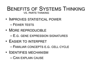 BENEFITS OF SYSTEMS THINKING
•  IMPROVES STATISTICAL POWER
– FEWER TESTS
•  MORE REPRODUCIBLE
– E.G. GENE EXPRESSION SIGNATURES
•  EASIER TO INTERPRET
– FAMILIAR CONCEPTS E.G. CELL CYCLE
•  IDENTIFIES MECHANISM
– CAN EXPLAIN CAUSE
VS. PARTS THINKING
 