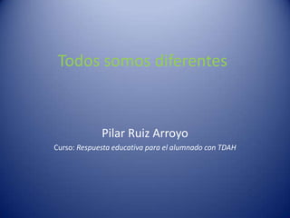 Todos somos diferentes
Pilar Ruiz Arroyo
Curso: Respuesta educativa para el alumnado con TDAH
 