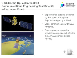 OICETS, the Optical Inter-Orbit
Communications Engineering Test Satellite
(other name Kirari)
• Experimental satellite launched
by the Japan Aerospace
Exploration Agency in 2005.
• Laser communicates with ESA
Armemis.
• Queensgate developed a
special space piezo actuator for
the JAXA Japanese Space
Agency.
 
