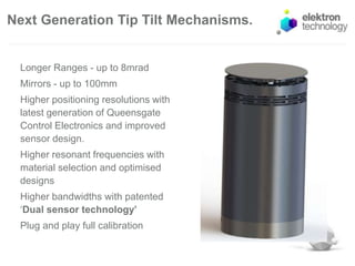 Next Generation Tip Tilt Mechanisms.
Longer Ranges - up to 8mrad
Mirrors - up to 100mm
Higher positioning resolutions with
latest generation of Queensgate
Control Electronics and improved
sensor design.
Higher resonant frequencies with
material selection and optimised
designs
Higher bandwidths with patented
‘Dual sensor technology’
Plug and play full calibration
 