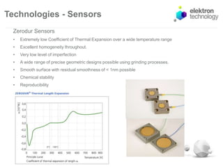 Technologies - Sensors
Zerodur Sensors
• Extremely low Coefficient of Thermal Expansion over a wide temperature range
• Excellent homogeneity throughout.
• Very low level of imperfection
• A wide range of precise geometric designs possible using grinding processes.
• Smooth surface with residual smoothness of < 1nm possible
• Chemical stability
• Reproducibility
 