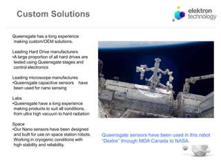 Custom Solutions
Queensgate sensors have been used in this robot
“Dextre” through MDA Canada to NASA.
Queensgate has a long experience
making custom/OEM solutions.
Leading Hard Drive manufacturers
•A large proportion of all hard drives are
tested using Queensgate stages and
control electronics
Leading microscope manufactures
•Queensgate capacitive sensors have
been used for nano sensing
Labs
•Queensgate have a long experience
making products to suit all conditions,
from ultra high vacuum to hard radiation
Space
•Our Nano sensors have been designed
and built for use on space station robots.
Working in cryogenic conditions with
high stability and reliability.
 