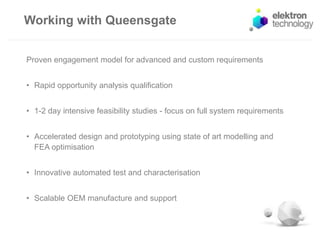 Working with Queensgate
Proven engagement model for advanced and custom requirements
• Rapid opportunity analysis qualification
• 1-2 day intensive feasibility studies - focus on full system requirements
• Accelerated design and prototyping using state of art modelling and
FEA optimisation
• Innovative automated test and characterisation
• Scalable OEM manufacture and support
 