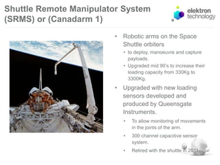 Shuttle Remote Manipulator System
(SRMS) or (Canadarm 1)
• Robotic arms on the Space
Shuttle orbiters
• to deploy, manoeuvre and capture
payloads.
• Upgraded mid 90’s to increase their
loading capacity from 330Kg to
3300Kg.
• Upgraded with new loading
sensors developed and
produced by Queensgate
Instruments.
• To allow monitoring of movements
in the joints of the arm.
• 300 channel capacitive sensor
system.
• Retired with the shuttle in 2011.
 