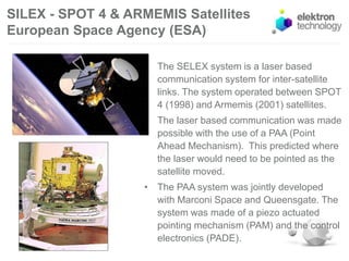 SILEX - SPOT 4 & ARMEMIS Satellites
European Space Agency (ESA)
• The SELEX system is a laser based
communication system for inter-satellite
links. The system operated between SPOT
4 (1998) and Armemis (2001) satellites.
• The laser based communication was made
possible with the use of a PAA (Point
Ahead Mechanism). This predicted where
the laser would need to be pointed as the
satellite moved.
• The PAA system was jointly developed
with Marconi Space and Queensgate. The
system was made of a piezo actuated
pointing mechanism (PAM) and the control
electronics (PADE).
 