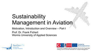 This course is prepared under the Erasmus+ KA-210-YOU Project titled
«Skilling Youth for the Next Generation Air Transport Management»
Sustainability
Management in Aviation
Motivation, Introduction and Overview – Part I
Prof. Dr. Frank Fichert
Worms University of Applied Sciences
 