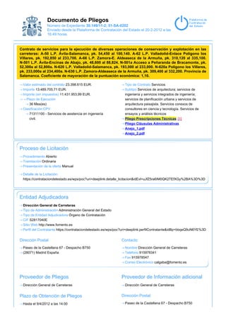 Documento de Pliegos
                Número de Expediente 30.149/11-2; 51-SA-0202
                Enviado desde la Plataforma de Contratación del Estado el 20-2-2012 a las
                16:49 horas.



Contrato de servicios para la ejecución de diversas operaciones de conservación y explotación en las
carreteras: A-50 L.P. Ávila-Salamanca, pk. 54,450 al 100,140. A-62 L.P. Valladolid-Enlace Polígono los
Villares, pk. 192,850 al 233,700. A-66 L.P. Zamora-E. Aldeaseca de la Armuña, pk. 310,120 al 335,100.
N-501 L.P. Ávila-Encinas de Abajo, pk. 48,600 al 88,824. N-501a Acceso a Peñaranda de Bracamonte, pk.
52,300a al 52,800a. N-620 L.P. Valladolid-Salamanca, pk. 193,000 al 233,000. N-620a Polígono los Villares,
pk. 233,000a al 234,400a. N-630 L.P. Zamora-Aldeaseca de la Armuña, pk. 309,400 al 332,200. Provincia de
Salamanca. Coeficiente de mayoración de la puntuación económica: 1,10.

 Valor estimado del contrato 23.398.615 EUR.                    Tipo de Contrato Servicios
 Importe 13.489.705,71 EUR.                                     Subtipo Servicios de arquitectura; servicios de
 Importe (sin impuestos) 11.431.953,99 EUR.                     ingeniería y servicios integrados de ingeniería;
   Plazo de Ejecución                                           servicios de planificación urbana y servicios de
     36 Mes(es)                                                 arquitectura paisajista. Servicios conexos de
 Clasificación CPV                                              consultores en ciencia y tecnología. Servicios de
     71311100 - Servicios de asistencia en ingeniería           ensayos y análisis técnicos
     civil.                                                     Pliego Prescripciones Técnicas [1]
                                                                Pliego Cláusulas Administrativas
                                                                Anejo_1.pdf
                                                                Anejo_2.pdf



Proceso de Licitación
 Procedimiento Abierto
 Tramitación Ordinaria
 Presentación de la oferta Manual

 Detalle de la Licitación:
 https://contrataciondelestado.es/wps/poc?uri=deeplink:detalle_licitacion&idEvl=uJfZ5ra6IM0QK2TEfXGy%2BA%3D%3D




Entidad Adjudicadora
 Dirección General de Carreteras
 Tipo de Administración Administración General del Estado
 Tipo de Entidad Adjudicadora Órgano de Contratación
 CIF S2817040E
 Sitio Web http://www.fomento.es
 Perfil del Contratante https://contrataciondelestado.es/wps/poc?uri=deeplink:perfilContratante&idBp=bbqeQ9uN6YE%3D


Dirección Postal                                              Contacto
 Paseo de la Castellana 67 - Despacho B750                      Nombre Dirección General de Carreteras
 (28071) Madrid España                                          Teléfono 915978341
                                                                Fax 915978547
                                                                Correo Electrónico calgaba@fomento.es



Proveedor de Pliegos                                          Proveedor de Información adicional
 Dirección General de Carreteras                                Dirección General de Carreteras


Plazo de Obtención de Pliegos                                 Dirección Postal

 Hasta el 9/4/2012 a las 14:00                                  Paseo de la Castellana 67 - Despacho B750
 