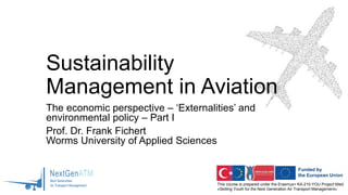 This course is prepared under the Erasmus+ KA-210-YOU Project titled
«Skilling Youth for the Next Generation Air Transport Management»
Sustainability
Management in Aviation
The economic perspective – ‘Externalities’ and
environmental policy – Part I
Prof. Dr. Frank Fichert
Worms University of Applied Sciences
 