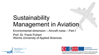 This course is prepared under the Erasmus+ KA-210-YOU Project titled
«Skilling Youth for the Next Generation Air Transport Management»
Sustainability
Management in Aviation
Environmental dimension – Aircraft noise – Part I
Prof. Dr. Frank Fichert
Worms University of Applied Sciences
 