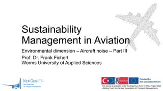 This course is prepared under the Erasmus+ KA-210-YOU Project titled
«Skilling Youth for the Next Generation Air Transport Management»
Sustainability
Management in Aviation
Environmental dimension – Aircraft noise – Part III
Prof. Dr. Frank Fichert
Worms University of Applied Sciences
 
