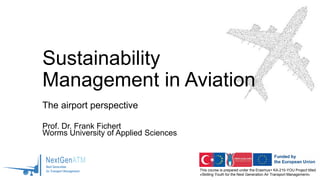 This course is prepared under the Erasmus+ KA-210-YOU Project titled
«Skilling Youth for the Next Generation Air Transport Management»
Sustainability
Management in Aviation
The airport perspective
Prof. Dr. Frank Fichert
Worms University of Applied Sciences
 
