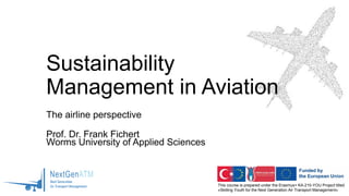 This course is prepared under the Erasmus+ KA-210-YOU Project titled
«Skilling Youth for the Next Generation Air Transport Management»
Sustainability
Management in Aviation
The airline perspective
Prof. Dr. Frank Fichert
Worms University of Applied Sciences
 