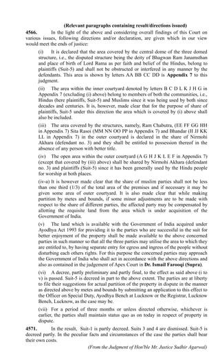 (Relevant paragraphs containing result/directions issued)
4566.       In the light of the above and considering overall findings of this Court on
various issues, following directions and/or declaration, are given which in our view
would meet the ends of justice:
      (i)    It is declared that the area covered by the central dome of the three domed
      structure, i.e., the disputed structure being the deity of Bhagwan Ram Janamsthan
      and place of birth of Lord Rama as per faith and belief of the Hindus, belong to
      plaintiffs (Suit-5) and shall not be obstructed or interfered in any manner by the
      defendants. This area is shown by letters AA BB CC DD is Appendix 7 to this
      judgment.
      (ii) The area within the inner courtyard denoted by letters B C D L K J H G in
      Appendix 7 (excluding (i) above) belong to members of both the communities, i.e.,
      Hindus (here plaintiffs, Suit-5) and Muslims since it was being used by both since
      decades and centuries. It is, however, made clear that for the purpose of share of
      plaintiffs, Suit-5 under this direction the area which is covered by (i) above shall
      also be included.
      (iii) The area covered by the structures, namely, Ram Chabutra, (EE FF GG HH
      in Appendix 7) Sita Rasoi (MM NN OO PP in Appendix 7) and Bhandar (II JJ KK
      LL in Appendix 7) in the outer courtyard is declared in the share of Nirmohi
      Akhara (defendant no. 3) and they shall be entitled to possession thereof in the
      absence of any person with better title.
      (iv) The open area within the outer courtyard (A G H J K L E F in Appendix 7)
      (except that covered by (iii) above) shall be shared by Nirmohi Akhara (defendant
      no. 3) and plaintiffs (Suit-5) since it has been generally used by the Hindu people
      for worship at both places.
      (iv-a) It is however made clear that the share of muslim parties shall not be less
      than one third (1/3) of the total area of the premises and if necessary it may be
      given some area of outer courtyard. It is also made clear that while making
      partition by metes and bounds, if some minor adjustments are to be made with
      respect to the share of different parties, the affected party may be compensated by
      allotting the requisite land from the area which is under acquisition of the
      Government of India.
      (v) The land which is available with the Government of India acquired under
      Ayodhya Act 1993 for providing it to the parties who are successful in the suit for
      better enjoyment of the property shall be made available to the above concerned
      parties in such manner so that all the three parties may utilise the area to which they
      are entitled to, by having separate entry for egress and ingress of the people without
      disturbing each others rights. For this purpose the concerned parties may approach
      the Government of India who shall act in accordance with the above directions and
      also as contained in the judgement of Apex Court in Dr. Ismail Farooqi (Supra).
      (vi) A decree, partly preliminary and partly final, to the effect as said above (i to
      v) is passed. Suit-5 is decreed in part to the above extent. The parties are at liberty
      to file their suggestions for actual partition of the property in dispute in the manner
      as directed above by metes and bounds by submitting an application to this effect to
      the Officer on Special Duty, Ayodhya Bench at Lucknow or the Registrar, Lucknow
      Bench, Lucknow, as the case may be.
      (vii) For a period of three months or unless directed otherwise, whichever is
      earlier, the parties shall maintain status quo as on today in respect of property in
      dispute.
4571.       In the result, Suit-1 is partly decreed. Suits 3 and 4 are dismissed. Suit-5 is
decreed partly. In the peculiar facts and circumstances of the case the parties shall bear
their own costs.
                               (From the Judgment of Hon'ble Mr. Justice Sudhir Agarwal)
 