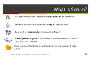 Copyright © 2013-2015 ScrumArabia. Portions used with permission. All rights reserved 15
What is Scrum?
An agile framework that relies on inspect and adapt cycles.
Delivers business functionality every 30 days or less.
Founded on empirical process control theory.
A transparent approach for technical and business to have an
ongoing conversation.
Easy to understand framework and can be implemented right
away.
 