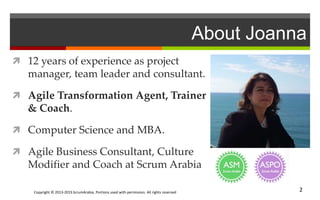 Copyright © 2013-2015 ScrumArabia. Portions used with permission. All rights reserved 2
About Joanna
 12 years of experience as project
manager, team leader and consultant.
 Agile Transformation Agent, Trainer
& Coach.
 Computer Science and MBA.
 Agile Business Consultant, Culture
Modifier and Coach at Scrum Arabia
 