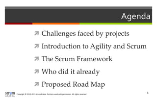 Copyright © 2013-2015 ScrumArabia. Portions used with permission. All rights reserved 3
Agenda
 Challenges faced by projects
 Introduction to Agility and Scrum
 The Scrum Framework
 Who did it already
 Proposed Road Map
 