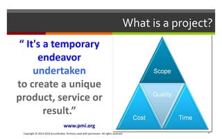 Copyright © 2013-2015 ScrumArabia. Portions used with permission. All rights reserved 5
What is a project?
“ It's a temporary
endeavor
undertaken
to create a unique
product, service or
result.”
www.pmi.org
 