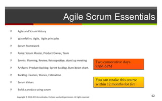 Copyright © 2013-2015 ScrumArabia. Portions used with permission. All rights reserved 52
Agile Scrum Essentials
 Agile and Scrum History
 Waterfall vs. Agile, Agile principles
 Scrum Framework
 Roles: Scrum Master, Product Owner, Team
 Events: Planning, Review, Retrospective, stand up meeting
 Artifacts: Product Backlog, Sprint Backlog, Burn down chart.
 Backlog creation, Stories, Estimation
 Scrum Values
 Build a product using scrum
You can retake this course
within 12 months for free
Two consecutive days
9AM-5PM
 