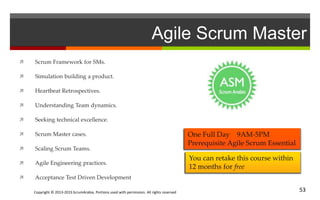 Copyright © 2013-2015 ScrumArabia. Portions used with permission. All rights reserved 53
Agile Scrum Master
 Scrum Framework for SMs.
 Simulation building a product.
 Heartbeat Retrospectives.
 Understanding Team dynamics.
 Seeking technical excellence.
 Scrum Master cases.
 Scaling Scrum Teams.
 Agile Engineering practices.
 Acceptance Test Driven Development
You can retake this course within
12 months for free
One Full Day 9AM-5PM
Prerequisite Agile Scrum Essential
 