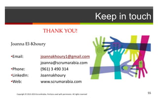 Copyright © 2013-2015 ScrumArabia. Portions used with permission. All rights reserved 55
Keep in touch
THANK YOU!
Joanna El-Khoury
•Email: joannakhoury1@gmail.com
joanna@scrumarabia.com
•Phone: (961) 3 490 314
•LinkedIn: Joannakhoury
•Web: www.scrumarabia.com
 