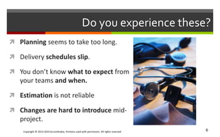 Copyright © 2013-2015 ScrumArabia. Portions used with permission. All rights reserved 6
Do you experience these?
 Planning seems to take too long.
 Delivery schedules slip.
 You don’t know what to expect from
your teams and when.
 Estimation is not reliable
 Changes are hard to introduce mid-
project.
 