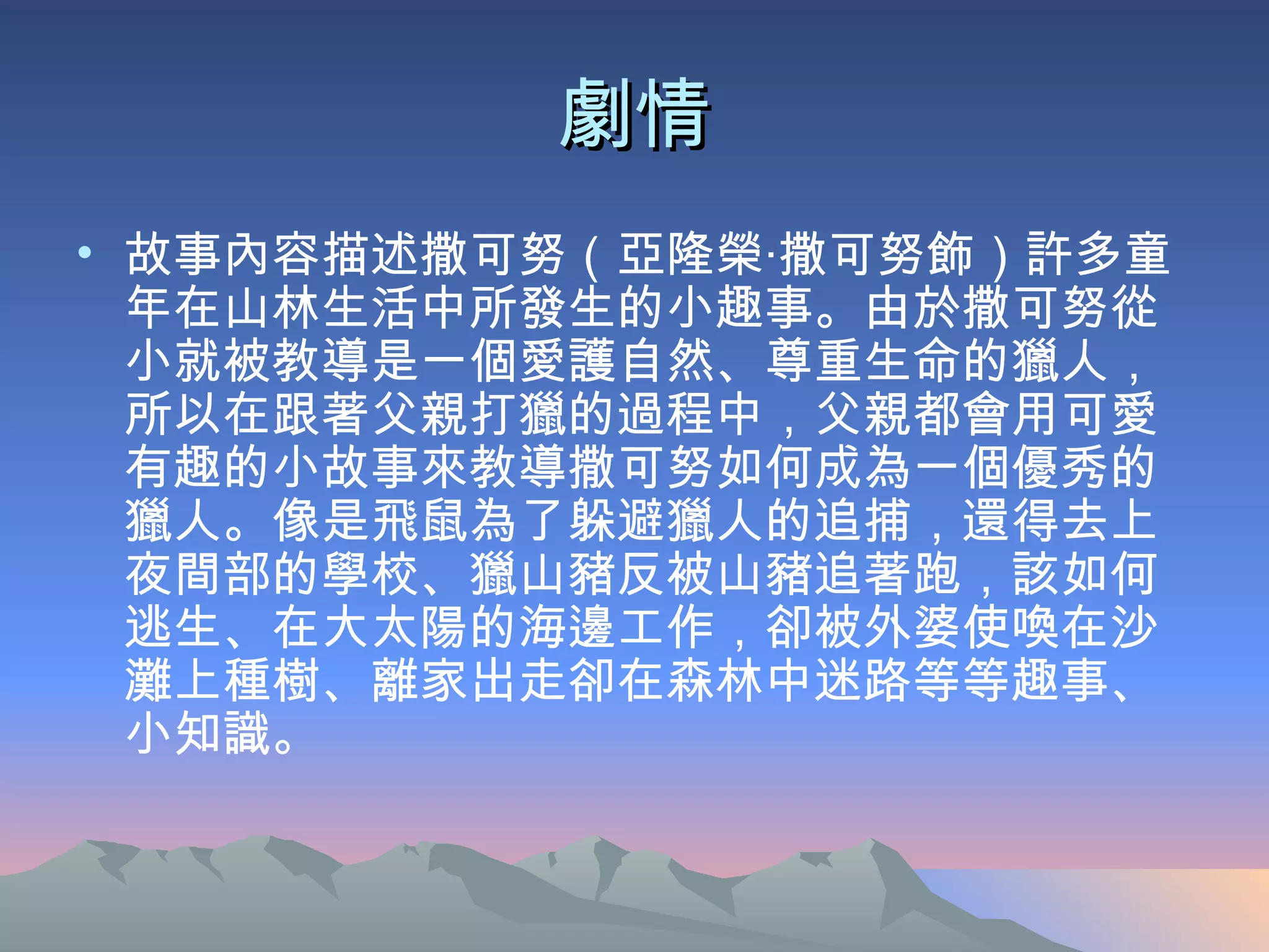 劇情 故事內容描述撒可努（亞隆榮‧撒可努飾）許多童年在山林生活中所發生的小趣事。由於撒可努從小就被教導是一個愛護自然、尊重生命的獵人，所以在跟著父親打獵的過程中，父親都會用可愛有趣的小故事來教導撒可努如何成為一個優秀的獵人。像是飛鼠為了躲避獵人的追捕，還得去上夜間部的學校、獵山豬反被山豬追著跑，該如何逃生、在大太陽的海邊工作，卻被外婆使喚在沙灘上種樹、離家出走卻在森林中迷路等等趣事、小知識。  