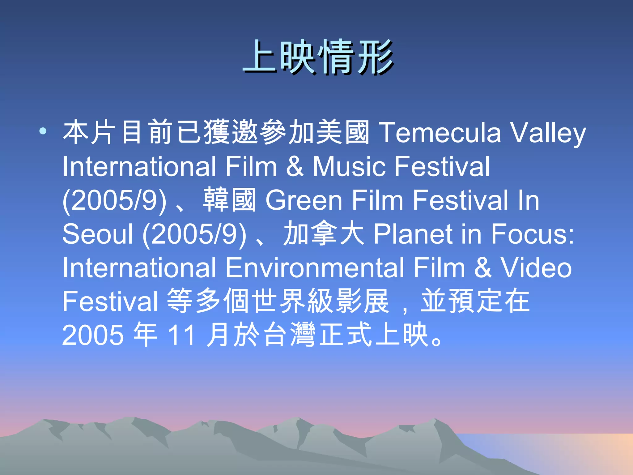 上映情形 本片目前已獲邀參加美國 Temecula Valley International Film & Music Festival (2005/9) 、韓國 Green Film Festival In Seoul (2005/9) 、加拿大 Planet in Focus: International Environmental Film & Video Festival 等多個世界級影展，並預定在 2005 年 11 月於台灣正式上映。  