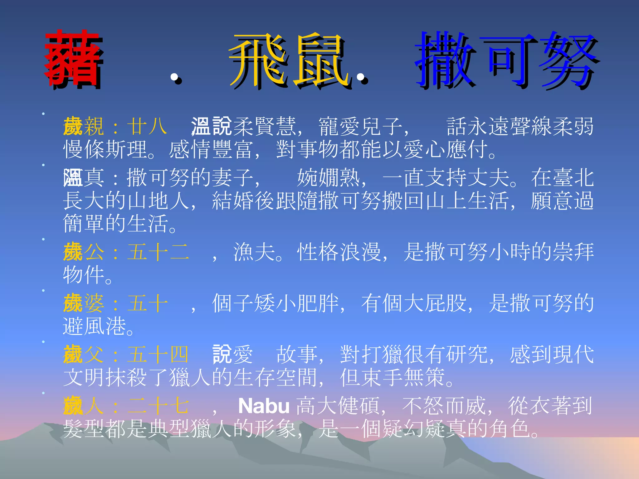 山藸 ． 飛鼠 ． 撒可努 母親：廿八歲 ，溫柔賢慧，寵愛兒子，說話永遠聲線柔弱慢條斯理。感情豐富，對事物都能以愛心應付。 阿真：撒可努的妻子，溫婉嫺熟，一直支持丈夫。在臺北長大的山地人，結婚後跟隨撒可努搬回山上生活，願意過簡單的生活。 外公：五十二歲 ，漁夫。性格浪漫，是撒可努小時的崇拜物件。 外婆：五十歲 ，個子矮小肥胖，有個大屁股，是撒可努的避風港。 祖父：五十四歲 ，愛說故事，對打獵很有研究，感到現代文明抹殺了獵人的生存空間，但束手無策。 獵人：二十七歲 ， Nabu 高大健碩，不怒而威，從衣著到髮型都是典型獵人的形象，是一個疑幻疑真的角色。 