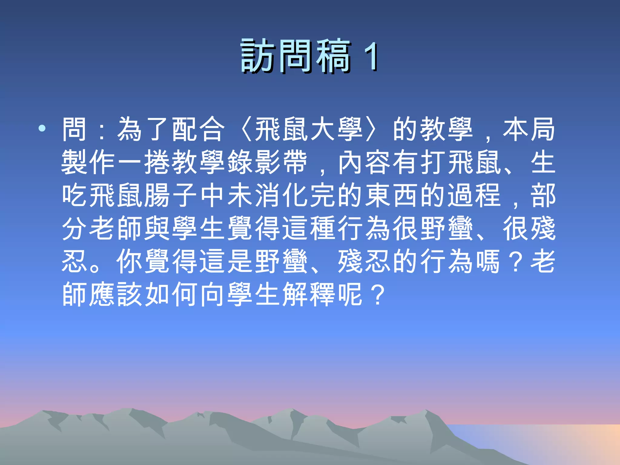 訪問稿 1 問：為了配合〈飛鼠大學〉的教學，本局製作一捲教學錄影帶，內容有打飛鼠、生吃飛鼠腸子中未消化完的東西的過程，部分老師與學生覺得這種行為很野蠻、很殘忍。你覺得這是野蠻、殘忍的行為嗎？老師應該如何向學生解釋呢？ 