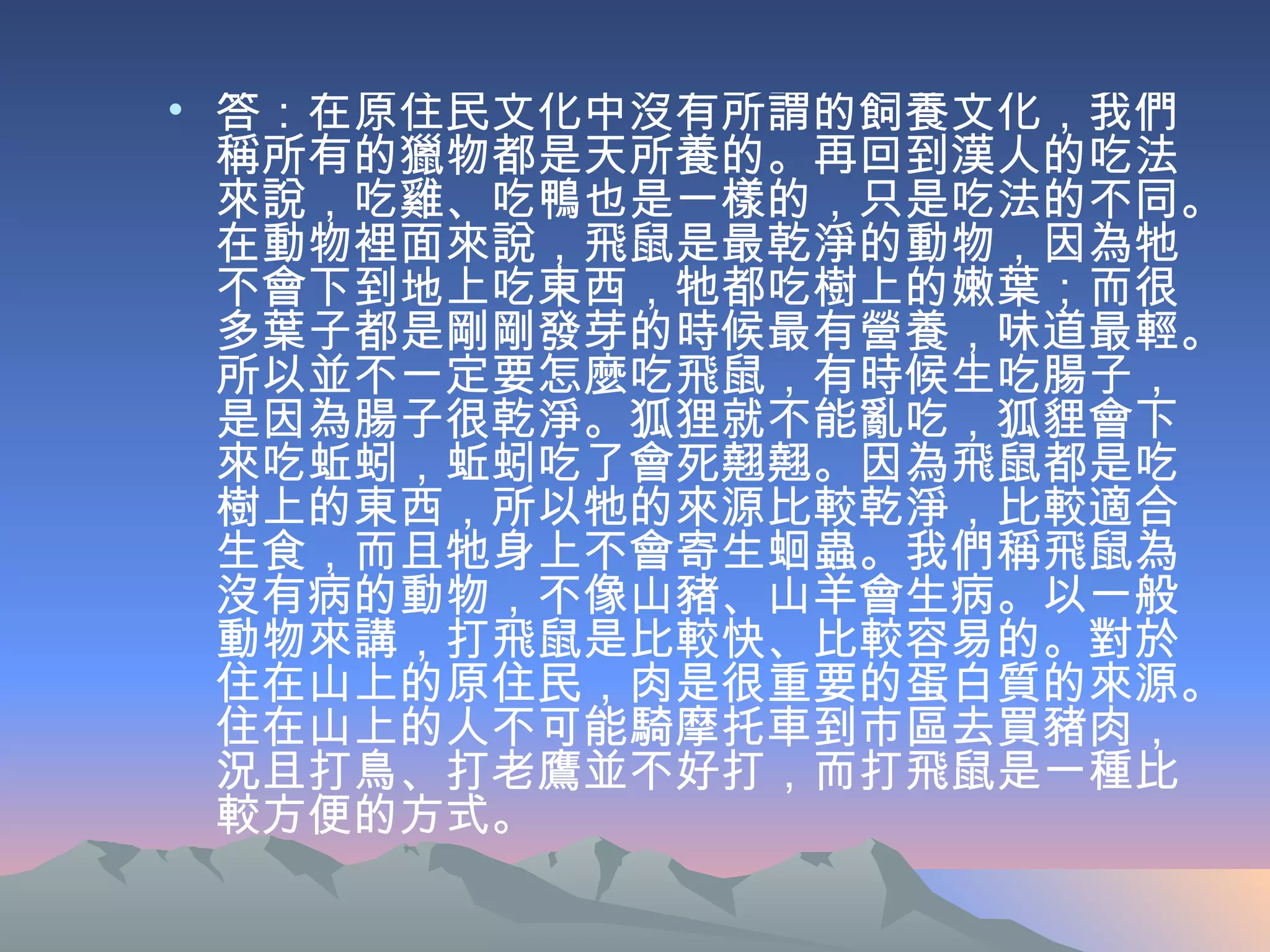 答：在原住民文化中沒有所謂的飼養文化，我們稱所有的獵物都是天所養的。再回到漢人的吃法來說，吃雞、吃鴨也是一樣的，只是吃法的不同。在動物裡面來說，飛鼠是最乾淨的動物，因為牠不會下到地上吃東西，牠都吃樹上的嫩葉；而很多葉子都是剛剛發芽的時候最有營養，味道最輕。所以並不一定要怎麼吃飛鼠，有時候生吃腸子，是因為腸子很乾淨。狐狸就不能亂吃，狐貍會下來吃蚯蚓，蚯蚓吃了會死翹翹。因為飛鼠都是吃樹上的東西，所以牠的來源比較乾淨，比較適合生食，而且牠身上不會寄生蛔蟲。我們稱飛鼠為沒有病的動物，不像山豬、山羊會生病。以一般動物來講，打飛鼠是比較快、比較容易的。對於住在山上的原住民，肉是很重要的蛋白質的來源。住在山上的人不可能騎摩托車到市區去買豬肉，況且打鳥、打老鷹並不好打，而打飛鼠是一種比較方便的方式。 