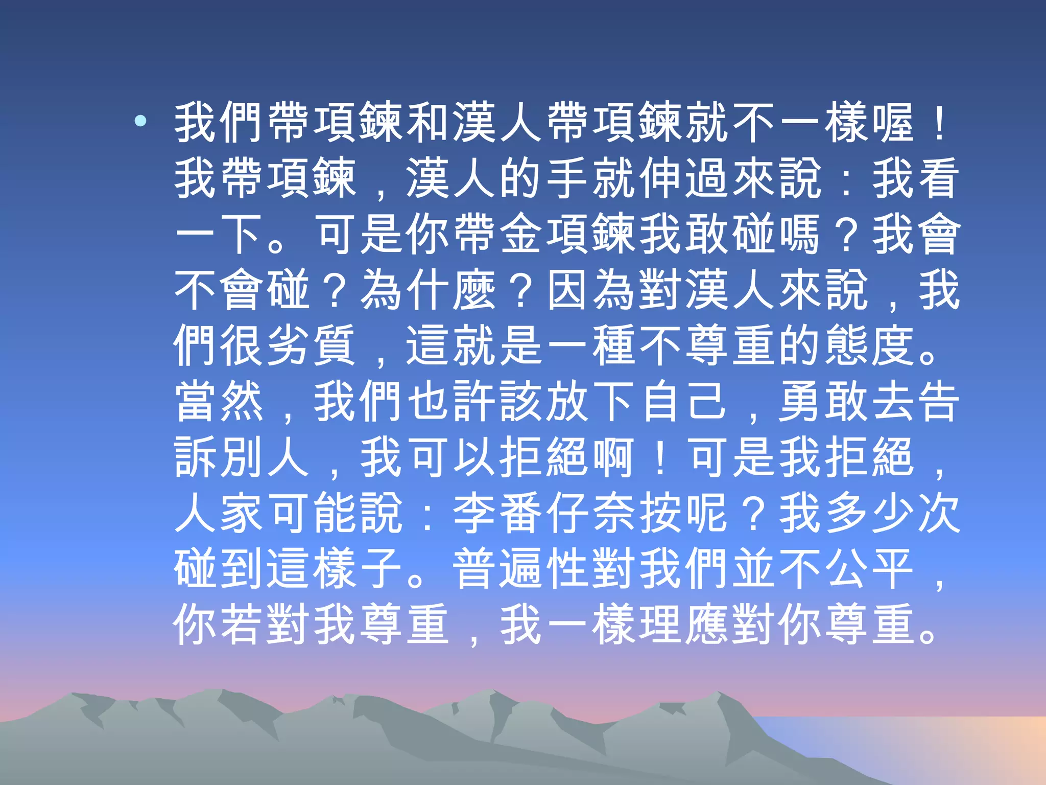 我們帶項鍊和漢人帶項鍊就不一樣喔！我帶項鍊，漢人的手就伸過來說：我看一下。可是你帶金項鍊我敢碰嗎？我會不會碰？為什麼？因為對漢人來說，我們很劣質，這就是一種不尊重的態度。當然，我們也許該放下自己，勇敢去告訴別人，我可以拒絕啊！可是我拒絕，人家可能說：李番仔奈按呢？我多少次碰到這樣子。普遍性對我們並不公平，你若對我尊重，我一樣理應對你尊重。  
